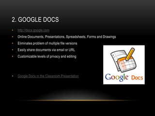 2. GOOGLE DOCS
•   http://docs.google.com
•   Online Documents, Presentations, Spreadsheets, Forms and Drawings
•   Eliminates problem of multiple file versions
•   Easily share documents via email or URL
•   Customizable levels of privacy and editing




•   Google Docs in the Classroom Presentation
 