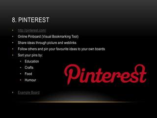 8. PINTEREST
•   http://pinterest.com/
•   Online Pinboard (Visual Bookmarking Tool)
•   Share ideas through picture and weblinks
•   Follow others and pin your favourite ideas to your own boards
•   Sort your pins by:
     • Education
     • Crafts
     • Food
     • Humour


•   Example Board
 