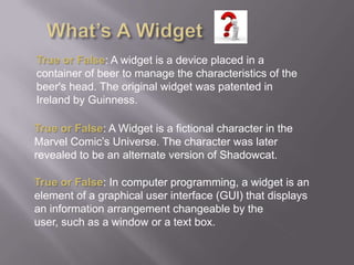 What’s A WidgetTrue or False: A widget is a device placed in a container of beer to manage the characteristics of the beer's head. The original widget was patented in Ireland by Guinness.True or False: A Widget is a fictional character in the Marvel Comic’s Universe. The character was later revealed to be an alternate version of Shadowcat.True or False: In computer programming, a widget is an element of a graphical user interface (GUI) that displays an information arrangement changeable by the user, such as a window or a text box.