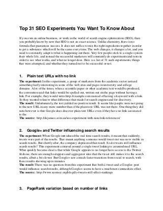 Top 31 SEO Experiments You Want To Know About
If you own an online business, or work in the world of search engine optimization (SEO), then
you probably know by now that SEO is not an exact science. Unlike chemistry, there is no
formula that guarantees success. It does not suffice to mix the right ingredients together in order
to get a substance which will be the same every time. The web changes, it changes a lot, and you
need to constantly adapt to what is happening out there. Very few people stick to a single system
their whole life, and instead the successful marketers will constantly do experiments and tests in
order to see what works, and what no longer does. Here is a list of 31 such experiments, things
that were attempted, and whether they turned out to be successful or not.
1. Plain text URLs with no link
The experiment: In this experiment, a group of marketers from the academic sector noticed
something fairly interesting in some of the web sites and pages in university and college
domains. A lot of the times, when a scientific paper or other academic text would be produced,
the convention said that links would be spelled out, written out on the page without having a
link. For example, they would write http://example.com instead of having a keyword with a link.
So they wanted to know what difference that made for search engines and for discovery.
The result: Unfortunately, the test yielded no positive result. It seems like people were not going
to the new URL in any more number than if the plain text URL was not there. One thing they did
note however is that Google does discover plain text URLs even if they have no link associated
to the.
The source: http://dejanseo.com.au/seo-experiment-with-non-link-references/
2. Google+ and Twitter influencing search results
The experiment: When Google introduced the real time search results, it meant that suddenly,
tweets were part of the results. That meant anything someone would tweet out was now visible in
search results. But shortly after, the company deprecated that result. So do tweets still influence
search results? This experiment centered around a single tweet linking to an unindexed URL.
What quickly became clear is that while Google appears to no longer have access to the Twitter
firehose, there are enough scrappers and aggregator sites that the tweet still makes it to the search
results, albeit a bit slower. But Google+ saw a much faster transition from social to search, with
these results showing up in minutes.
The result: There was no question from this experiment that both a tweet and a Google+ post
would influence search results, although Google+ seems to have a much more immediate effect.
The source: http://www.seomoz.org/blog/do-tweets-still-effect-rankings
3. PageRank variation based on number of links
 