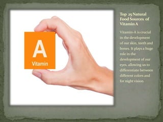 Top 25 Natural
Food Sources of
Vitamin A
Vitamin-A is crucial
in the development
of our skin, teeth and
bones. It plays a huge
role in the
development of our
eyes, allowing us to
differentiate between
different colors and
for night vision.
 