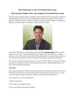 Top 34 Questions to Ask to Your Real Estate Agent:

    Dean Graziosi Explains What Your Should Ask Your Real Estate Agent
Wise clients know negative impacts of working with any off-the-street real estate agent. Therefore, it
is highly suggested to interview a few individuals before hiring final candidate. Good real estate
agents live among us; they are not aliens coming from some other planet. Said that, it is quite easy to
interview a real estate agent, you just have to keep some basics in mind.




According to Dean Graziosi, smart clients search for excellent real estate agents. Wise real estate
agents are also in search of good and reliable clients. Therefore, next time when you are asking
questions to a real estate agent, keep in mind that the agent might be also asking counter questions to
you. According to Dean Graziosi, only wise and professional agents will interview their clients.

So if you feel your agent is asking you questions, never be offended. Whereas, if you feel the agent is
not asking you anything, in fact he is trying to pursue you, beware, as he/she might be fake or too
lazy to carry out the deal successfully.

Experience:

Some agents working from twenty years repeat same mistakes. Some agents of twenty years work in
dedicated way. Nevertheless, this does not mean that experience never counts. However, you must
not rely on experienced agents completely. Here are some questions that will help you.

1- How long have you been in the business?

2- Who is your mentor?

3- Do you have any competent degree?

4- Do you have taken more advanced training?
 