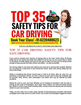 TOP 35 CAR DRIVING SAFETY TIPS FOR SAFE DRIVING
TOP 35 CAR DRIVING SAFETY TIPS FOR
SAFE DRIVING
If you want to increase your chances of staying safe on the road, review these 35 driving
safety tips for Car driving. No matter how skilled of a driver you are, it’s a good idea to reflect
on the basics of traffic safety from time to time just to make sure that you are being careful
enough to keep yourself and other drivers and walker – as safe as possible.
Car driving safety is more than just making sure everyone is wearing their seatbelt. Whether
you are going for a long Drive or just around the corner, these cars driving safety tips are
sure to be of help.
Safety is something that drivers should keep in mind at all times. After all, when you are
operating a mechanized vehicle, you have a duty to do your part to keep the roadways safe
for yourself, other drivers, rider, passengers, and others who may be affected by traffic
accidents.
Hitting the road on your next trip? Whether you’re heading to Grandma’s with the kids or
driving up the coast of Chandigarh, don’t leave home without our tried and tested driving
tips. Read on to learn more about avoiding traffic, saving money and staying safe and staying
awake! on your next road trip.
Today, we drive safer cars on safer roads, decades of advertisements and public information
campaigns have made most of us safer drivers. As a result, the Chandigarh logged the lowest
 