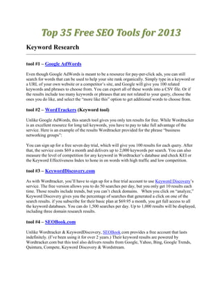 Top 35 Free SEO Tools for 2013
Keyword Research

tool #1 – Google AdWords

Even though Google AdWords is meant to be a resource for pay-per-click ads, you can still
search for words that can be used to help your site rank organically. Simply type in a keyword or
a URL of your own website or a competitor‟s site, and Google will give you 100 related
keywords and phrases to choose from. You can export all of these words into a CSV file. Or if
the results include too many keywords or phrases that are not related to your query, choose the
ones you do like, and select the “more like this” option to get additional words to choose from.

tool #2 – WordTrackers (Keyword tool)

Unlike Google AdWords, this search tool gives you only ten results for free. While Wordtracker
is an excellent resource for long tail keywords, you have to pay to take full advantage of the
service. Here is an example of the results Wordtracker provided for the phrase “business
networking groups”:

You can sign up for a free seven day trial, which will give you 100 results for each query. After
that, the service costs $69 a month and delivers up to 2,000 keywords per search. You can also
measure the level of competition for any keyword in Wordtracker‟s database and check KEI or
the Keyword Effectiveness Index to hone in on words with high traffic and low competition.

tool #3 – KeywordDiscovery.com

As with Wordtracker, you‟ll have to sign up for a free trial account to use Keyword Discovery‟s
service. The free version allows you to do 50 searches per day, but you only get 10 results each
time. Those results include trends, but you can‟t check domains. When you click on “analyze,”
Keyword Discovery gives you the percentage of searches that generated a click on one of the
search results. if you subscribe for their basic plan at $69.95 a month, you get full access to all
the keyword databases. You can do 1,500 searches per day. Up to 1,000 results will be displayed,
including three domain research results.

tool #4 – SEOBook.com

Unlike Wordtracker & KeywordDiscovery, SEOBook.com provides a free account that lasts
indefinitely. (I‟ve been using it for over 2 years.) Their keyword results are powered by
Wordtracker.com but this tool also delivers results from Google, Yahoo, Bing, Google Trends,
Quintura, Compete, Keyword Discovery & Wordstream.
 