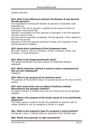 www.JavaEra.com
www.JavaEra.com Page 11
initially executed.
Q74. What is the difference between the Boolean & operatorand
the && operator?
If an expression involving the Boolean & operator is evaluated, both
operands are
evaluated. Then the & operator is applied to the operand. When an
expression involving the &&
operator is evaluated, the first operand is evaluated. If the first operand
returns a value of true
then the second operand is evaluated. The && operator is then applied to
the first and second
operands. If the first operand evaluates to false, the evaluation of the
second operand is skipped.
Q75. Name three subclasses of the Component class.
Box.Filler, Button, Canvas, Checkbox, Choice, Container, Label, List,
Scrollbar, or TextComponent.
Q76. What is the GregorianCalendar class?
The GregorianCalendar provides support for traditional Western
calendars.
Q77. Which Container method is used to cause a containerto be
laid out and redisplayed?
validate()
Q78. What is the purpose of the Runtime class?
The purpose of the Runtime class is to provide access to the Java runtime
system.
Q79. How many times may an object's finalize() method
beinvoked by the garbage collector?
An object's finalize () method may only be invoked once by the garbage
collector.
Q80. What is the purpose of the finally clause of a try-catchfinally
statement?
The finally clause is used to provide the capability to execute code no
matter whether or not an exception is thrown or caught.
Q81. What is the argument type of a program's main()method?
A program's main () method takes an argument of the String[] type.
Q82. Which Java operator is right associative?
 
