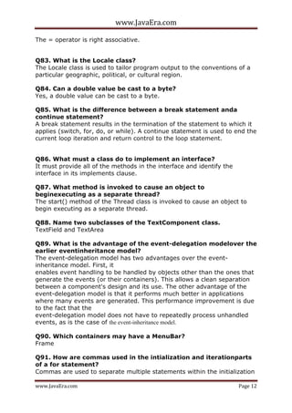 www.JavaEra.com
www.JavaEra.com Page 12
The = operator is right associative.
Q83. What is the Locale class?
The Locale class is used to tailor program output to the conventions of a
particular geographic, political, or cultural region.
Q84. Can a double value be cast to a byte?
Yes, a double value can be cast to a byte.
Q85. What is the difference between a break statement anda
continue statement?
A break statement results in the termination of the statement to which it
applies (switch, for, do, or while). A continue statement is used to end the
current loop iteration and return control to the loop statement.
Q86. What must a class do to implement an interface?
It must provide all of the methods in the interface and identify the
interface in its implements clause.
Q87. What method is invoked to cause an object to
beginexecuting as a separate thread?
The start() method of the Thread class is invoked to cause an object to
begin executing as a separate thread.
Q88. Name two subclasses of the TextComponent class.
TextField and TextArea
Q89. What is the advantage of the event-delegation modelover the
earlier eventinheritance model?
The event-delegation model has two advantages over the event-
inheritance model. First, it
enables event handling to be handled by objects other than the ones that
generate the events (or their containers). This allows a clean separation
between a component's design and its use. The other advantage of the
event-delegation model is that it performs much better in applications
where many events are generated. This performance improvement is due
to the fact that the
event-delegation model does not have to repeatedly process unhandled
events, as is the case of the event-inheritance model.
Q90. Which containers may have a MenuBar?
Frame
Q91. How are commas used in the intialization and iterationparts
of a for statement?
Commas are used to separate multiple statements within the initialization
 