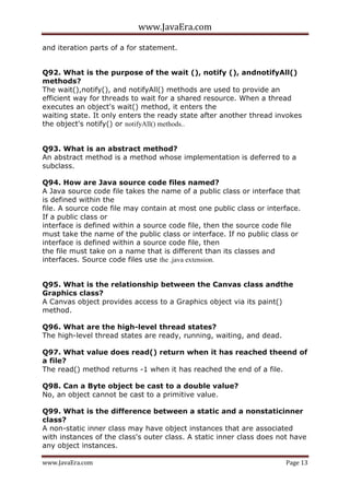 www.JavaEra.com
www.JavaEra.com Page 13
and iteration parts of a for statement.
Q92. What is the purpose of the wait (), notify (), andnotifyAll()
methods?
The wait(),notify(), and notifyAll() methods are used to provide an
efficient way for threads to wait for a shared resource. When a thread
executes an object's wait() method, it enters the
waiting state. It only enters the ready state after another thread invokes
the object's notify() or notifyAll() methods..
Q93. What is an abstract method?
An abstract method is a method whose implementation is deferred to a
subclass.
Q94. How are Java source code files named?
A Java source code file takes the name of a public class or interface that
is defined within the
file. A source code file may contain at most one public class or interface.
If a public class or
interface is defined within a source code file, then the source code file
must take the name of the public class or interface. If no public class or
interface is defined within a source code file, then
the file must take on a name that is different than its classes and
interfaces. Source code files use the .java extension.
Q95. What is the relationship between the Canvas class andthe
Graphics class?
A Canvas object provides access to a Graphics object via its paint()
method.
Q96. What are the high-level thread states?
The high-level thread states are ready, running, waiting, and dead.
Q97. What value does read() return when it has reached theend of
a file?
The read() method returns -1 when it has reached the end of a file.
Q98. Can a Byte object be cast to a double value?
No, an object cannot be cast to a primitive value.
Q99. What is the difference between a static and a nonstaticinner
class?
A non-static inner class may have object instances that are associated
with instances of the class's outer class. A static inner class does not have
any object instances.
 