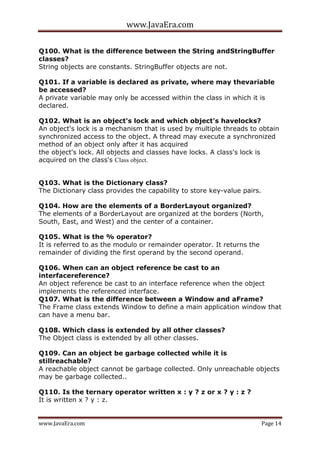 www.JavaEra.com
www.JavaEra.com Page 14
Q100. What is the difference between the String andStringBuffer
classes?
String objects are constants. StringBuffer objects are not.
Q101. If a variable is declared as private, where may thevariable
be accessed?
A private variable may only be accessed within the class in which it is
declared.
Q102. What is an object's lock and which object's havelocks?
An object's lock is a mechanism that is used by multiple threads to obtain
synchronized access to the object. A thread may execute a synchronized
method of an object only after it has acquired
the object's lock. All objects and classes have locks. A class's lock is
acquired on the class's Class object.
Q103. What is the Dictionary class?
The Dictionary class provides the capability to store key-value pairs.
Q104. How are the elements of a BorderLayout organized?
The elements of a BorderLayout are organized at the borders (North,
South, East, and West) and the center of a container.
Q105. What is the % operator?
It is referred to as the modulo or remainder operator. It returns the
remainder of dividing the first operand by the second operand.
Q106. When can an object reference be cast to an
interfacereference?
An object reference be cast to an interface reference when the object
implements the referenced interface.
Q107. What is the difference between a Window and aFrame?
The Frame class extends Window to define a main application window that
can have a menu bar.
Q108. Which class is extended by all other classes?
The Object class is extended by all other classes.
Q109. Can an object be garbage collected while it is
stillreachable?
A reachable object cannot be garbage collected. Only unreachable objects
may be garbage collected..
Q110. Is the ternary operator written x : y ? z or x ? y : z ?
It is written x ? y : z.
 