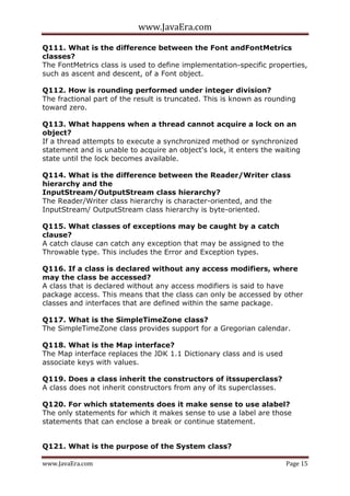 www.JavaEra.com
www.JavaEra.com Page 15
Q111. What is the difference between the Font andFontMetrics
classes?
The FontMetrics class is used to define implementation-specific properties,
such as ascent and descent, of a Font object.
Q112. How is rounding performed under integer division?
The fractional part of the result is truncated. This is known as rounding
toward zero.
Q113. What happens when a thread cannot acquire a lock on an
object?
If a thread attempts to execute a synchronized method or synchronized
statement and is unable to acquire an object's lock, it enters the waiting
state until the lock becomes available.
Q114. What is the difference between the Reader/Writer class
hierarchy and the
InputStream/OutputStream class hierarchy?
The Reader/Writer class hierarchy is character-oriented, and the
InputStream/ OutputStream class hierarchy is byte-oriented.
Q115. What classes of exceptions may be caught by a catch
clause?
A catch clause can catch any exception that may be assigned to the
Throwable type. This includes the Error and Exception types.
Q116. If a class is declared without any access modifiers, where
may the class be accessed?
A class that is declared without any access modifiers is said to have
package access. This means that the class can only be accessed by other
classes and interfaces that are defined within the same package.
Q117. What is the SimpleTimeZone class?
The SimpleTimeZone class provides support for a Gregorian calendar.
Q118. What is the Map interface?
The Map interface replaces the JDK 1.1 Dictionary class and is used
associate keys with values.
Q119. Does a class inherit the constructors of itssuperclass?
A class does not inherit constructors from any of its superclasses.
Q120. For which statements does it make sense to use alabel?
The only statements for which it makes sense to use a label are those
statements that can enclose a break or continue statement.
Q121. What is the purpose of the System class?
 
