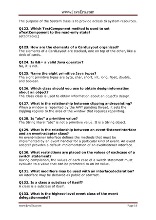 www.JavaEra.com
www.JavaEra.com Page 16
The purpose of the System class is to provide access to system resources.
Q122. Which TextComponent method is used to set
aTextComponent to the read-only state?
setEditable()
Q123. How are the elements of a CardLayout organized?
The elements of a CardLayout are stacked, one on top of the other, like a
deck of cards.
Q124. Is &&= a valid Java operator?
No, it is not.
Q125. Name the eight primitive Java types?
The eight primitive types are byte, char, short, int, long, float, double,
and boolean.
Q126. Which class should you use to obtain designinformation
about an object?
The Class class is used to obtain information about an object's design.
Q127. What is the relationship between clipping andrepainting?
When a window is repainted by the AWT painting thread, it sets the
clipping regions to the area of the window that requires repainting.
Q128. Is "abc" a primitive value?
The String literal "abc" is not a primitive value. It is a String object.
Q129. What is the relationship between an event-listenerinterface
and an event-adapter class?
An event-listener interface defines the methods that must be
implemented by an event handler for a particular kind of event. An event
adapter provides a default implementation of an eventlistener interface.
Q130. What restrictions are placed on the values of eachcase of a
switch statement?
During compilation, the values of each case of a switch statement must
evaluate to a value that can be promoted to an int value.
Q131. What modifiers may be used with an interfacedeclaration?
An interface may be declared as public or abstract.
Q132. Is a class a subclass of itself?
A class is a subclass of itself.
Q133. What is the highest-level event class of the event
delegationmodel?
 