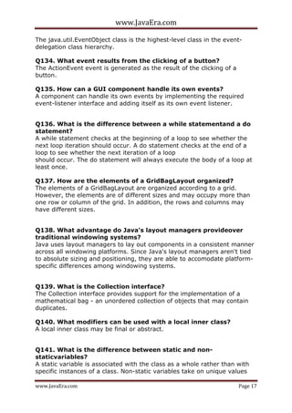 www.JavaEra.com
www.JavaEra.com Page 17
The java.util.EventObject class is the highest-level class in the event-
delegation class hierarchy.
Q134. What event results from the clicking of a button?
The ActionEvent event is generated as the result of the clicking of a
button.
Q135. How can a GUI component handle its own events?
A component can handle its own events by implementing the required
event-listener interface and adding itself as its own event listener.
Q136. What is the difference between a while statementand a do
statement?
A while statement checks at the beginning of a loop to see whether the
next loop iteration should occur. A do statement checks at the end of a
loop to see whether the next iteration of a loop
should occur. The do statement will always execute the body of a loop at
least once.
Q137. How are the elements of a GridBagLayout organized?
The elements of a GridBagLayout are organized according to a grid.
However, the elements are of different sizes and may occupy more than
one row or column of the grid. In addition, the rows and columns may
have different sizes.
Q138. What advantage do Java's layout managers provideover
traditional windowing systems?
Java uses layout managers to lay out components in a consistent manner
across all windowing platforms. Since Java's layout managers aren't tied
to absolute sizing and positioning, they are able to accomodate platform-
specific differences among windowing systems.
Q139. What is the Collection interface?
The Collection interface provides support for the implementation of a
mathematical bag - an unordered collection of objects that may contain
duplicates.
Q140. What modifiers can be used with a local inner class?
A local inner class may be final or abstract.
Q141. What is the difference between static and non-
staticvariables?
A static variable is associated with the class as a whole rather than with
specific instances of a class. Non-static variables take on unique values
 
