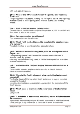 www.JavaEra.com
www.JavaEra.com Page 18
with each object instance.
Q142. What is the difference between the paint() and repaint()
methods?
The paint() method supports painting via a Graphics object. The repaint()
method is used to cause paint() to be invoked by the AWT painting
thread.
Q143. What is the purpose of the File class?
The File class is used to create objects that provide access to the files and
directories of a local file system.
Q144. Can an exception be rethrown?
Yes, an exception can be rethrown.
Q145. Which Math method is used to calculate the absolutevalue
of a number?
The abs() method is used to calculate absolute values.
Q146. How does multithreading take place on a computer with a
single CPU?
The operating system's task scheduler allocates execution time to
multiple tasks. By quickly
switching between executing tasks, it creates the impression that tasks
execute sequentially.
Q147. When does the compiler supply a default constructorfor a
class?
The compiler supplies a default constructor for a class if no other
constructors are provided.
Q148. When is the finally clause of a try-catch-finallystatement
executed?
The finally clause of the try-catch-finally statement is always executed
unless the thread of
execution terminates or an exception occurs within the execution of the
finally clause.
Q149. Which class is the immediate superclass of theContainer
class?
Component
Q150. If a method is declared as protected, where may themethod
be accessed?
A protected method may only be accessed by classes or interfaces of the
same package or by subclasses of the class in which it is declared.
 