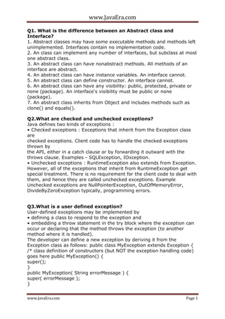 www.JavaEra.com
www.JavaEra.com Page 1
Q1. What is the difference between an Abstract class and
Interface?
1. Abstract classes may have some executable methods and methods left
unimplemented. Interfaces contain no implementation code.
2. An class can implement any number of interfaces, but subclass at most
one abstract class.
3. An abstract class can have nonabstract methods. All methods of an
interface are abstract.
4. An abstract class can have instance variables. An interface cannot.
5. An abstract class can define constructor. An interface cannot.
6. An abstract class can have any visibility: public, protected, private or
none (package). An interface's visibility must be public or none
(package).
7. An abstract class inherits from Object and includes methods such as
clone() and equals().
Q2.What are checked and unchecked exceptions?
Java defines two kinds of exceptions :
• Checked exceptions : Exceptions that inherit from the Exception class
are
checked exceptions. Client code has to handle the checked exceptions
thrown by
the API, either in a catch clause or by forwarding it outward with the
throws clause. Examples - SQLException, IOxception.
• Unchecked exceptions : RuntimeException also extends from Exception.
However, all of the exceptions that inherit from RuntimeException get
special treatment. There is no requirement for the client code to deal with
them, and hence they are called unchecked exceptions. Example
Unchecked exceptions are NullPointerException, OutOfMemoryError,
DivideByZeroException typically, programming errors.
Q3.What is a user defined exception?
User-defined exceptions may be implemented by
• defining a class to respond to the exception and
• embedding a throw statement in the try block where the exception can
occur or declaring that the method throws the exception (to another
method where it is handled).
The developer can define a new exception by deriving it from the
Exception class as follows: public class MyException extends Exception {
/* class definition of constructors (but NOT the exception handling code)
goes here public MyException() {
super();
}
public MyException( String errorMessage ) {
super( errorMessage );
}
 