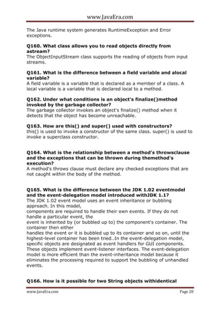 www.JavaEra.com
www.JavaEra.com Page 20
The Java runtime system generates RuntimeException and Error
exceptions.
Q160. What class allows you to read objects directly from
astream?
The ObjectInputStream class supports the reading of objects from input
streams.
Q161. What is the difference between a field variable and alocal
variable?
A field variable is a variable that is declared as a member of a class. A
local variable is a variable that is declared local to a method.
Q162. Under what conditions is an object's finalize()method
invoked by the garbage collector?
The garbage collector invokes an object's finalize() method when it
detects that the object has become unreachable.
Q163. How are this() and super() used with constructors?
this() is used to invoke a constructor of the same class. super() is used to
invoke a superclass constructor.
Q164. What is the relationship between a method's throwsclause
and the exceptions that can be thrown during themethod's
execution?
A method's throws clause must declare any checked exceptions that are
not caught within the body of the method.
Q165. What is the difference between the JDK 1.02 eventmodel
and the event-delegation model introduced withJDK 1.1?
The JDK 1.02 event model uses an event inheritance or bubbling
approach. In this model,
components are required to handle their own events. If they do not
handle a particular event, the
event is inherited by (or bubbled up to) the component's container. The
container then either
handles the event or it is bubbled up to its container and so on, until the
highest-level container has been tried..In the event-delegation model,
specific objects are designated as event handlers for GUI components.
These objects implement event-listener interfaces. The event-delegation
model is more efficient than the event-inheritance model because it
eliminates the processing required to support the bubbling of unhandled
events.
Q166. How is it possible for two String objects withidentical
 