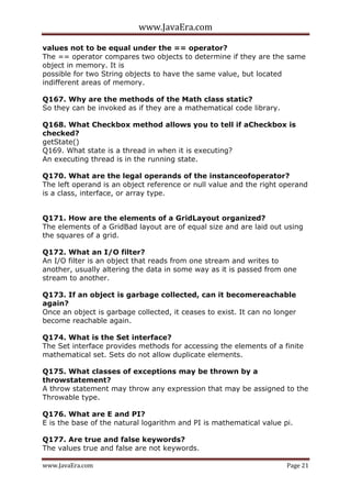 www.JavaEra.com
www.JavaEra.com Page 21
values not to be equal under the == operator?
The == operator compares two objects to determine if they are the same
object in memory. It is
possible for two String objects to have the same value, but located
indifferent areas of memory.
Q167. Why are the methods of the Math class static?
So they can be invoked as if they are a mathematical code library.
Q168. What Checkbox method allows you to tell if aCheckbox is
checked?
getState()
Q169. What state is a thread in when it is executing?
An executing thread is in the running state.
Q170. What are the legal operands of the instanceofoperator?
The left operand is an object reference or null value and the right operand
is a class, interface, or array type.
Q171. How are the elements of a GridLayout organized?
The elements of a GridBad layout are of equal size and are laid out using
the squares of a grid.
Q172. What an I/O filter?
An I/O filter is an object that reads from one stream and writes to
another, usually altering the data in some way as it is passed from one
stream to another.
Q173. If an object is garbage collected, can it becomereachable
again?
Once an object is garbage collected, it ceases to exist. It can no longer
become reachable again.
Q174. What is the Set interface?
The Set interface provides methods for accessing the elements of a finite
mathematical set. Sets do not allow duplicate elements.
Q175. What classes of exceptions may be thrown by a
throwstatement?
A throw statement may throw any expression that may be assigned to the
Throwable type.
Q176. What are E and PI?
E is the base of the natural logarithm and PI is mathematical value pi.
Q177. Are true and false keywords?
The values true and false are not keywords.
 