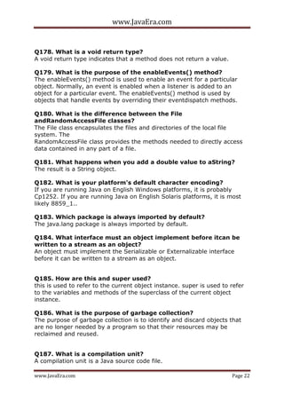 www.JavaEra.com
www.JavaEra.com Page 22
Q178. What is a void return type?
A void return type indicates that a method does not return a value.
Q179. What is the purpose of the enableEvents() method?
The enableEvents() method is used to enable an event for a particular
object. Normally, an event is enabled when a listener is added to an
object for a particular event. The enableEvents() method is used by
objects that handle events by overriding their eventdispatch methods.
Q180. What is the difference between the File
andRandomAccessFile classes?
The File class encapsulates the files and directories of the local file
system. The
RandomAccessFile class provides the methods needed to directly access
data contained in any part of a file.
Q181. What happens when you add a double value to aString?
The result is a String object.
Q182. What is your platform's default character encoding?
If you are running Java on English Windows platforms, it is probably
Cp1252. If you are running Java on English Solaris platforms, it is most
likely 8859_1..
Q183. Which package is always imported by default?
The java.lang package is always imported by default.
Q184. What interface must an object implement before itcan be
written to a stream as an object?
An object must implement the Serializable or Externalizable interface
before it can be written to a stream as an object.
Q185. How are this and super used?
this is used to refer to the current object instance. super is used to refer
to the variables and methods of the superclass of the current object
instance.
Q186. What is the purpose of garbage collection?
The purpose of garbage collection is to identify and discard objects that
are no longer needed by a program so that their resources may be
reclaimed and reused.
Q187. What is a compilation unit?
A compilation unit is a Java source code file.
 