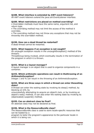 www.JavaEra.com
www.JavaEra.com Page 23
Q188. What interface is extended by AWT event listeners?
All AWT event listeners extend the java.util.EventListener interface.
Q189. What restrictions are placed on method overriding?
• Overridden methods must have the same name, argument list, and
return type.
• The overriding method may not limit the access of the method it
overrides.
• The overriding method may not throw any exceptions that may not be
thrownby the overridden method.
Q190. How can a dead thread be restarted?
A dead thread cannot be restarted.
Q191. What happens if an exception is not caught?
An uncaught exception results in the uncaughtException() method of the
thread's
ThreadGroup being invoked, which eventually results in the termination of
the program in which it is thrown.
Q192. What is a layout manager?
A layout manager is an object that is used to organize components in a
container.
Q193. Which arithmetic operations can result in thethrowing of an
ArithmeticException?
Integer / and % can result in the throwing of an ArithmeticException.
Q194. What are three ways in which a thread can enter thewaiting
state?
A thread can enter the waiting state by invoking its sleep() method, by
blocking on I/O, by
unsuccessfully attempting to acquire an object's lock, or by invoking an
object's wait() method. It can also enter the waiting state by invoking its
(deprecated) suspend() method.
Q195. Can an abstract class be final?
An abstract class may not be declared as final.
Q196. What is the ResourceBundle class?
The ResourceBundle class is used to store locale-specific resources that
can be loaded by a
program to tailor the program's appearance to the particular locale in
which it is being run.
 