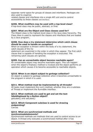 www.JavaEra.com
www.JavaEra.com Page 25
separate name space for groups of classes and interfaces. Packages are
also used to organize
related classes and interfaces into a single API unit and to control
accessibility to these classes and interfaces.
Q206. What modifiers may be used with a top-level class?
A top-level class may be public, abstract, or final.
Q207. What are the Object and Class classes used for?
The Object class is the highest-level class in the Java class hierarchy. The
Class class is used to represent the classes and interfaces that are loaded
by a Java program..
Q208. How does a try statement determine which catch clause
should be used to handle an exception?
When an exception is thrown within the body of a try statement, the
catch clauses of the try
statement are examined in the order in which they appear. The first catch
clause that is capable of handling the exception is executed. The
remaining catch clauses are ignored.
Q209. Can an unreachable object become reachable again?
An unreachable object may become reachable again. This can happen
when the object's finalize() method is invoked and the object performs an
operation which causes it to become accessible to reachable objects.
Q210. When is an object subject to garbage collection?
An object is subject to garbage collection when it becomes unreachable to
the program in which it is used.
Q211. What method must be implemented by all threads?
All tasks must implement the run() method, whether they are a subclass
of Thread or implement the Runnable interface.
Q212. What methods are used to get and set the text
labeldisplayed by a Button object?
getLabel() and setLabel()
Q213. Which Component subclass is used for drawing
andpainting?
Canvas
Q214. What are synchronized methods and
synchronizedstatements?
Synchronized methods are methods that are used to control access to an
object. A thread only executes a synchronized method after it has
 