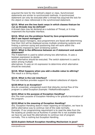 www.JavaEra.com
www.JavaEra.com Page 26
acquired the lock for the method's object or class. Synchronized
statements are similar to synchronized methods. A synchronized
statement can only be executed after a thread has acquired the lock for
the object or class referenced in the synchronized statement.
Q215. What are the two basic ways in which classes thatcan be
run as threads may be defined?
A thread class may be declared as a subclass of Thread, or it may
implement the Runnable interface.
Q216. What are the problems faced by Java programmerswho
don't use layout managers?
Without layout managers, Java programmers are faced with determining
how their GUI will be displayed across multiple windowing systems and
finding a common sizing and positioning that will work within the
constraints imposed by each windowing system.
Q217. What is the difference between an if statement and aswitch
statement?
The if statement is used to select among two alternatives. It uses a
boolean expression to decide
which alternative should be executed. The switch statement is used to
select among multiple
alternatives. It uses an int expression to determine which alternative
should be executed.
Q218. What happens when you add a double value to aString?
The result is a String object.
Q219. What is the List interface?
The List interface provides support for ordered collections of objects
Q220.What is an Exception?
Ans.An unwanted, unexpected event that disturbs normal flow of the
program is called Exception.Example: FileNotFondException.
Q221.What is the purpose of Exception Handling?
Ans.The main purpose of Exception Handling is for graceful termination of
the program.
Q222.What is the meaning of Exception Handling?
Ans. Exception Handling doesn’t mean repairing an Exception, we have to
define alternative way to continue rest of the code normally.
Example: If our programming requirement is to read the data from the
file locating at London but at Runtime if London file is not available then
we have to use local file alternatively to continue rest of program
normally. This is nothing but Exception Handling.
Q223.Explain Default Exception Handling Mechanism in java?
 