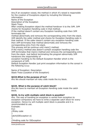 www.JavaEra.com
www.JavaEra.com Page 27
Ans.If an exception raised, the method in which it’s raised is responsible
for the creation of Exceptions object by including the following
information:
Name of the Exception
Description of the Exception
Stack Trace
After creating Exception object the method handover it to the JVM. JVM
checks for Exception Handling code in that method.
If the method doesn’t contain any Exception handling code then JVM
terminates the
method abnormally and removes the corresponding entry from the stack.
JVM identify the caller method and checks for Exception Handling code in
that method. If the caller doesn’t contain any exception handling code
then JVM terminates that method abnormally and removes the
corresponding entry from the stack.
This process will be continue until main() method.
If the main() method also doesn’t contain exception handling code the
JVM terminates that main() method and removes the corresponding entry
from the stack. Just before terminating the program abnormally JVM
handovers the responsibility of
exception handling to the Default Exception Handler which is the
component of JVM.
Default Exception Handler just print exception information to the consol in
the following format
Name of Exception: Description
Stack Trace (Location of the Exception)
Q224.What is the purpose of try?
Ans We should maintain all risky code inside the try block.
Q225. What is the purpose of catch block?
Ans.We have to maintain all Exception Handling code inside the catch
block.
Q226. Is try with multiple catch block is possible?
Ans. The way of handling an exception is varied from exception to
exception compulsory we have to write a separate catch block for every
exception. Hence try will multiple catch block is possible and it is
recommended to use.
Example:
try{
//Risky code
}
catch(IOException e)
{
//Hndling code for IOException
 