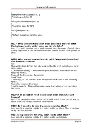 www.JavaEra.com
www.JavaEra.com Page 28
}
catch(ArithmeticException e) {
//handling code for AE
}
catch(NullPointerExcetpion e)
{
// handling code for NPE
}
catch(Exception e)
{
//default exception handling code
}
Q227. If try with multiple catch block present is order of catch
blocks important in which order we have to take?
Ans. If try with multiple catch block present then the order of catch block
is very important it should be from child to parent but not from parent to
child.
Q228. What are various methods to print Exception information?
and differentiate them.
Ans.
Throwable class defines the following method to print exception or error
information .
1. printStackTrace() :- This method print exception information in the
following format.
Name of the Exception: Description
StackTrace
2.toString():- This method print exception information in the following
format.
Name of the Exception: Description
3.getMessage():- This method prints only description of the exception.
Description
Q229.If an exception rised inside catch block then what will
happen?
Ans. If an exception raised inside catch block and it is not part of any try
block then it is always abnormal termination.
Q230. Is it possible to take try, catch inside try block?
Ans. Yes, It is possible to take try, catch inside try block. That is nesting
of try catch is possible.
Q231.Is it possible to take try, catch inside catch block?
Ans. Yes, It is possible to take try, catch inside catch block.
 