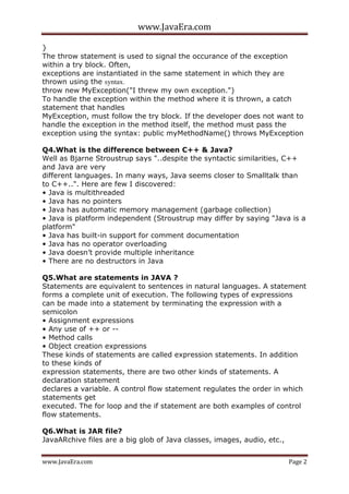 www.JavaEra.com
www.JavaEra.com Page 2
}
The throw statement is used to signal the occurance of the exception
within a try block. Often,
exceptions are instantiated in the same statement in which they are
thrown using the syntax.
throw new MyException("I threw my own exception.")
To handle the exception within the method where it is thrown, a catch
statement that handles
MyException, must follow the try block. If the developer does not want to
handle the exception in the method itself, the method must pass the
exception using the syntax: public myMethodName() throws MyException
Q4.What is the difference between C++ & Java?
Well as Bjarne Stroustrup says "..despite the syntactic similarities, C++
and Java are very
different languages. In many ways, Java seems closer to Smalltalk than
to C++..". Here are few I discovered:
• Java is multithreaded
• Java has no pointers
• Java has automatic memory management (garbage collection)
• Java is platform independent (Stroustrup may differ by saying "Java is a
platform"
• Java has built-in support for comment documentation
• Java has no operator overloading
• Java doesn’t provide multiple inheritance
• There are no destructors in Java
Q5.What are statements in JAVA ?
Statements are equivalent to sentences in natural languages. A statement
forms a complete unit of execution. The following types of expressions
can be made into a statement by terminating the expression with a
semicolon
• Assignment expressions
• Any use of ++ or --
• Method calls
• Object creation expressions
These kinds of statements are called expression statements. In addition
to these kinds of
expression statements, there are two other kinds of statements. A
declaration statement
declares a variable. A control flow statement regulates the order in which
statements get
executed. The for loop and the if statement are both examples of control
flow statements.
Q6.What is JAR file?
JavaARchive files are a big glob of Java classes, images, audio, etc.,
 