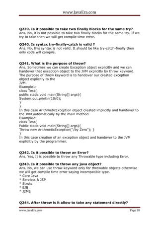 www.JavaEra.com
www.JavaEra.com Page 30
Q239. Is it possible to take two finally blocks for the same try?
Ans. No, it is not possible to take two finally blocks for the same try. If we
try to take then we will get compile time error.
Q240. Is syntax try-finally-catch is valid ?
Ans. No, this syntax is not valid. It should be like try-catch-finally then
only code will compile.
Q241. What is the purpose of throw?
Ans. Sometimes we can create Exception object explicitly and we can
handover that exception object to the JVM explicitly by throw keyword.
The purpose of throw keyword is to handover our created exception
object explicitly to the
JVM.
Example1:
class Test{
public static void main(String[] args){
System.out.println(10/0);
}
}
In this case ArithmeticException object created implicitly and handover to
the JVM automatically by the main method.
Example2:
class Test{
Public static void main(String[] args){
Throw new ArithmeticException(“/by Zero”); }
}
In this case creation of an exception object and handover to the JVM
explicitly by the programmer.
Q242. Is it possible to throw an Error?
Ans. Yes, It is possible to throw any Throwable type including Error.
Q243. Is it possible to throw any java object?
Ans. No, we can use throw keyword only for throwable objects otherwise
we will get compile time error saying incompatible type.
* Core Java
* Servlets & JSP
* Struts
* EJB
* J2ME
Q244. After throw is it allow to take any statement directly?
 