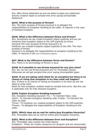 www.JavaEra.com
www.JavaEra.com Page 31
Ans. After throw statement we are not allow to place any statement
directly violation leads to compile time error saying Unreachable
Statement.
Q245. What is the purpose of throws?
Ans. The main purpose of throws keyword is to delegate the
responsibilities of exception handling to the caller. It requires in the case
of checked exception.
Q246. What is the difference between throw and throws?
Ans. Sometimes we can create Exception object explicitly and we can
handover that exception object to the JVM explicitly by throw
keyword.The main purpose of throw keyword is to
handover our created exception object explicitly to the JVM. The main
purpose of throws
keyword is to delegate the responsibilities of exception handling to the
caller. It requires in the case of checked exception.
Q47. What is the difference between throw and thrown?
Ans. There is no terminology of thrown in java.
Q248. Is it possible to use throws keyword for any java class?
Ans. No, we can use throws keyword only for Throwable classes.
Otherwise we will get compile time error saying Incompatible types.
Q249. If we are taking catch block for an exception but there is no
chance of rising that exception in try then what will happen?
Ans. If there is no chance of raising an exception in try then we are not
allow to write catch
block for that exception violation leads to compile time error. But this rule
is applicable only for fully checked exception.
Q250. Explain Exception Handling keyword?
Ans. Exception Handling keyword: Try :- To maintain Risky code.
Catch:- To maintain Exception Handling code. Finally:- To maintain the
clean up code.
Throw:- To handover our created exception object to the JVM explicitly.
Throws:- To delegate the responsibilities of Exception Handling to the
caller.
Q251. Which class act as root for entire java Exception hierarchy?
Ans. Throwable class act as root for entire java Exception hierarchy.
Q252. What is the difference between Error and Exception?
Ans. Throwable class contain two child classes.
Exception:- These are mostly caused by our program and are recoverable.
 