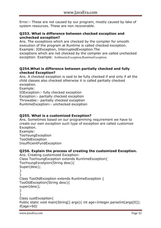 www.JavaEra.com
www.JavaEra.com Page 32
Error:- These are not caused by our program, mostly caused by lake of
system resources. These are non recoverable.
Q253. What is difference between checked exception and
unchecked exception?
Ans. The exceptions which are checked by the compiler for smooth
execution of the program at Runtime is called checked exception.
Example: IOException, InterruptedException.The
exceptions which are not checked by the compiler are called unchecked
exception. Example: ArithmeticException,RuntimeException.
Q254.What is difference between partially checked and fully
checked Exception?
Ans. A checked exception is said to be fully checked if and only if all the
child classes also checked otherwise it is called partially checked
exception.
Example:
IOException:- fully checked exception
Exception:- partially checked exception
Throwable:- partially checked exception
RuntimeException:- unchecked exception
Q255. What is a customized Exception?
Ans. Sometimes based on our programming requirement we have to
create our own exception such type of exception are called customize
Exception.
Example:
TooYoungException
TooOldException
InsufficientFundException
Q256. Explain the process of creating the customized Exception.
Ans. Creating customized Exception:
Class TooYoungException extends RuntimeException{
TooYoungExcetpion(String desc){
Super(desc);
}
}
Class TooOldException extends RuntimeException {
TooOldException(String desc){
super(desc);
}
}
Class custExcepiton{
Public static void main(String[] args){ int age=Integer.parseInt(args[0]);
if(age>60)
 