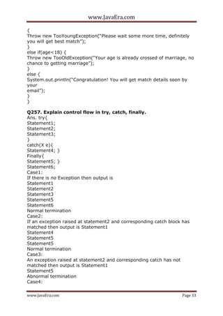 www.JavaEra.com
www.JavaEra.com Page 33
{
Throw new TooYoungException(“Please wait some more time, definitely
you will get best match”);
}
else if(age<18) {
Throw new TooOldException(“Your age is already crossed of marriage, no
chance to getting marriage”);
}
else {
System.out.println(“Congratulation! You will get match details soon by
your
email”);
}
}
Q257. Explain control flow in try, catch, finally.
Ans. try{
Statement1;
Statement2;
Statement3;
}
catch(X e){
Statement4; }
Finally{
Statement5; }
Statement6;
Case1:
If there is no Exception then output is
Statement1
Statement2
Statement3
Statement5
Statement6
Normal termination
Case2:
If an exception raised at statement2 and corresponding catch block has
matched then output is Statement1
Statement4
Statement5
Statement5
Normal termination
Case3:
An exception raised at statement2 and corresponding catch has not
matched then output is Statement1
Statement5
Abnormal termination
Case4:
 
