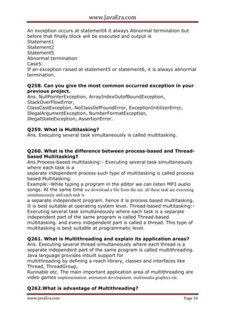 www.JavaEra.com
www.JavaEra.com Page 34
An exception occurs at statement4 it always Abnormal termination but
before that finally block will be executed and output is
Statement1
Statement2
Statement5
Abnormal termination
Case5:
If an exception raised at statement5 or statement6, it is always abnormal
termination.
Q258. Can you give the most common occurred exception in your
previous project.
Ans. NullPointerException, ArrayIndexOutofBoundException,
StackOverFlowError,
ClassCastException, NoClassDefFoundError, ExceptionInitilizerError,
IllegalArgumentException, NumberFormatException,
IllegalStateException, AssertionError.
Q259. What is Multitasking?
Ans. Executing several task simultaneously is called multitasking.
Q260. What is the difference between process-based and Thread-
based Multitasking?
Ans.Process-based multitasking:- Executing several task simultaneously
where each task is a
separate independent process such type of multitasking is called process
based Multitasking.
Example:-While typing a program in the editor we can listen MP3 audio
songs. At the same time we download a file from the net. all these task are executing
simultaneously and each task is
a separate independent program. hence it is process based multitasking.
It is best suitable at operating system level. Thread-based multitasking:-
Executing several task simultaneously where each task is a separate
independent part of the same program is called Thread-based
multitasking. and every independent part is called a thread. This type of
multitasking is best suitable at programmatic level.
Q261. What is Multithreading and explain its application areas?
Ans. Executing several thread simultaneously where each thread is a
separate independent part of the same program is called multithreading.
Java language provides inbuilt support for
multithreading by defining a reach library, classes and interfaces like
Thread, ThreadGroup,
Runnable etc. The main important application area of multithreading are
video games implementation, animation development, multimedia graphics etc.
Q262.What is advantage of Multithreading?
 