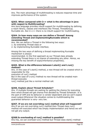 www.JavaEra.com
www.JavaEra.com Page 35
Ans. The main advantage of multithreading is reduces response time and
improves performance of the system.
Q263. When compared with C++ what is the advantage in java
with respect to Multithreading?
Ans.Java language provides inbuilt support for multithreading by defining
a reach library, classes and interfaces like Thread, ThreadGroup,
Runnable etc. But in c++ there is no inbuilt support for multithreading.
Q264. In how many ways we can define a Thread? Among
extending Thread and implementingRunnable which is
recommended?
Ans. We can define a Thread in the following two ways:
1. by extending Thread class or
2. by implementing Runnable interface.
Among the two ways of defining a thread implementing Runnable
mechanism is always
recommended. In the first approach as our Thread class already
extending Thread there is no chance of extending any other. Hence, we
missing the key benefit of oops(inheritance properties).
Q265. What is the difference between t.start() and t.run()
method?
Ans. In the case of t.start() method, a new thread will be created which is
responsible for the
execution of run() method.
But in the case of t.run() method no new thread will be created main
thread executes
run() method just like a normal method call.
Q266. Explain about Thread Scheduler?
Ans. If multiple threads are waiting for getting the chance for executing
then which thread will get chance first decided by Thread Scheduler. It is
the part of JVM and its behavior is vendor dependent and we can’t expect
exact output.Whenever the situation comes to multithreading the
guarantee behavior is very- very low.
Q267. If we are not overriding run() method what will happened?
Ans.If we are not overriding run() method then Thread class run()
method will executed which has empty implementation and hence we will
not get any output.
Q268.Is overloading of run() method is possible?
Ans.Yes, we can overload run() method but Thread class start() method
 