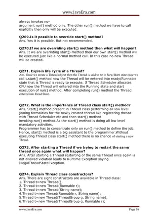 www.JavaEra.com
www.JavaEra.com Page 36
always invokes no-
argument run() method only. The other run() method we have to call
explicitly then only will be executed.
Q269.Is it possible to override start() method?
Ans. Yes it is possible. But not recommended.
Q270.If we are overriding start() method then what will happen?
Ans. It we are overriding start() method then our own start() method will
be executed just like a normal method call. In this case no new Thread
will be created.
Q271. Explain life cycle of a Thread?
Ans. Once we create a Thread object then the Thread is said to be in New/Born state once we
call t.start() method now the Thread will be entered into ready/Runnable
state that is Thread is ready to execute. If Thread Scheduler allocates
CPU now the Thread will entered into the Running state and start
execution of run() method. After completing run() method the Thread
entered into Dead State.
Q272. What is the importance of Thread class start() method?
Ans. Start() method present in Thread class performing all low level
joining formalities for the newly created thread like registering thread
with Thread Scheduler etc and then start() method
invoking run() method.As the start() method is doing all low level
mandatory activities,
Programmer has to concentrate only on run() method to define the job.
Hence, start() method is a big assistant to the programmer.Without
executing Thread class start() method there is no chance of starting a new
Thread.
Q273. After starting a Thread if we trying to restart the same
thread once again what will happen?
Ans. After starting a Thread restarting of the same Thread once again is
not allowed violation leads to Runtime Exception saying
IllegalThreadStateException.
Q274. Explain Thread class constructors?
Ans. There are eight constructors are available in Thread class:
1. Thread t=new Thread();
2. Thread t=new Thread(Runnable r);
3. Thread t=new Thread(String name);
4.Thread t=new Thread(Runnable r, String name);
5.Thread t=new Thread(ThreadGroup g, String name);
6.Thread t=new Thread(ThreadGroup g, Runnable r);
 
