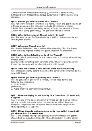 www.JavaEra.com
www.JavaEra.com Page 37
7.Thread t=new Thread(ThreadGroup g, Runnable r, String name);
8.Thread t=new Thread(ThreadGroup g, Runnable r, String name, long
stacksize);
Q275. How to get and set name of a Thread?
Ans. For every Thread in java there is a name. To set and get the name of
a Thread we can use the following methods. All methods are final.
1.Public final void setName(String name); - To set the name of a Thread
2.Public final String getName(); - To get the name of a Thread.
Q276. What is the range of Thread priority in java?
Ans. The valid range of a Thread priority is 1-10. (1 is least priority and
10 is highest priority)
Q277. Who uses Thread priority?
Ans. Thread Scheduler uses priorities while allocating CPU. The Thread
which is having highest priority will get chance first for execution.
Q278. What is the default priority of the Thread?
Ans. The default priority only for the main thread is 5 but for all remaining
threads default
priority will be inheriting from parent to child. Whatever priority parent
thread has the same will be inherited to the child thread.
Q279. Once we created a new Thread what about its priority?
Ans. Whatever priority parent thread has the same will be inherited to the
new child thread.
Q280. How to get and set priority of a Thread?
Ans. To get and set priority of a Thread, Thread class defines the
following two methods:;
1. Public final int
getPriority();
2. Public final void setPriority(int priority);
Q281. If we are trying to set priority of a Thread as 100 what will
happen?
Ans. If we are trying to set priority of a Thread as 100 then we will not
get any compile time error but at the runtime we will get Runtime
exception IllegalArgumentException. Because the valid range of the
Thread priority is (1-10) only.
Q282. If two threads having same priority then which thread will
get chance first for execution?
Ans. If two threads having same priority then which thread will get the
chance first for execution decided by Thread Scheduler. It is the part of
 