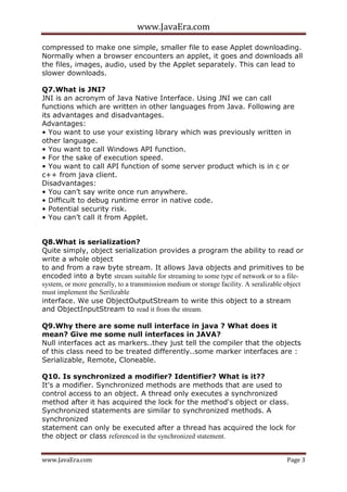 www.JavaEra.com
www.JavaEra.com Page 3
compressed to make one simple, smaller file to ease Applet downloading.
Normally when a browser encounters an applet, it goes and downloads all
the files, images, audio, used by the Applet separately. This can lead to
slower downloads.
Q7.What is JNI?
JNI is an acronym of Java Native Interface. Using JNI we can call
functions which are written in other languages from Java. Following are
its advantages and disadvantages.
Advantages:
• You want to use your existing library which was previously written in
other language.
• You want to call Windows API function.
• For the sake of execution speed.
• You want to call API function of some server product which is in c or
c++ from java client.
Disadvantages:
• You can’t say write once run anywhere.
• Difficult to debug runtime error in native code.
• Potential security risk.
• You can’t call it from Applet.
Q8.What is serialization?
Quite simply, object serialization provides a program the ability to read or
write a whole object
to and from a raw byte stream. It allows Java objects and primitives to be
encoded into a byte stream suitable for streaming to some type of network or to a file-
system, or more generally, to a transmission medium or storage facility. A seralizable object
must implement the Serilizable
interface. We use ObjectOutputStream to write this object to a stream
and ObjectInputStream to read it from the stream.
Q9.Why there are some null interface in java ? What does it
mean? Give me some null interfaces in JAVA?
Null interfaces act as markers..they just tell the compiler that the objects
of this class need to be treated differently..some marker interfaces are :
Serializable, Remote, Cloneable.
Q10. Is synchronized a modifier? Identifier? What is it??
It's a modifier. Synchronized methods are methods that are used to
control access to an object. A thread only executes a synchronized
method after it has acquired the lock for the method's object or class.
Synchronized statements are similar to synchronized methods. A
synchronized
statement can only be executed after a thread has acquired the lock for
the object or class referenced in the synchronized statement.
 