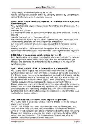 www.JavaEra.com
www.JavaEra.com Page 39
using sleep() method compulsory we should
handle InterruptedException either by using try-catch or by using throws
keyword otherwise we will get compile time error.
Q289. What is synchronized keyword? Explain its advantages and
disadvantages.
Ans. Synchronized keyword is applicable for method and blocks only. We
can’t use for
variables and classes.
If a method declared as a synchronized then at a time only one Thread is
allow to
execute that method on the given object.
The main advantages of synchronized keyword are, we can prevent data
inconsistency problems and we can provide Threadsafty.
But the main limitation of synchronized keyword is it increases waiting
time of
Threads and effect performance of the system. Hence if there is no
specific requirement it is not recommended to use synchronized keyword.
Q290.Where we can use synchronized keyword?
Ans. Synchronization concept is applicable whenever multiple Threads are
operating on the same object simultaneously. But whenever multiple
Threads are operating on different objects then there is no impact of
synchronization.
Q291. What is object lock? Explain when it is required?
Ans. Every object in java has a unique lock whenever we are using
synchronization concept then only lock concept will coming to the picture.
If a Thread wants to execute a synchronized method first it has to get the
lock of the object. Once a Thread got the lock then it is allow to execute
any synchronized method on that object. After completing synchronized
method execution Thread releases the lock automatically.While a
Thread executing synchronized method on the given object the remaining
Threads are not allow to execute any synchronized method on that object
simultaneously. But remaining Threads are allow to execute any non-
synchronized method simultaneously. (Lock concept is implemented based
on object but not based on method.)
Q292.What is the class level lock? Explain its purpose.
Ans. Every class in java has a unique lock if a Thread wants to execute
static synchronized
method that Thread has to get class level lock once a Thread got class
level lock then only it is allow to execute static synchronized method.
While a Thread executing any static synchronized method then remaining
Threads are not allow to execute any static synchronized method of the
same class simultaneously. But the remaining Threads are allow to
execute the following method simultaneously:
 