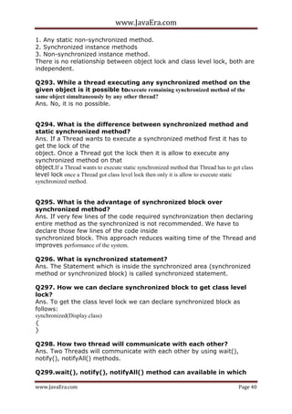www.JavaEra.com
www.JavaEra.com Page 40
1. Any static non-synchronized method.
2. Synchronized instance methods
3. Non-synchronized instance method.
There is no relationship between object lock and class level lock, both are
independent.
Q293. While a thread executing any synchronized method on the
given object is it possible toexecute remaining synchronized method of the
same object simultaneously by any other thread?
Ans. No, it is no possible.
Q294. What is the difference between synchronized method and
static synchronized method?
Ans. If a Thread wants to execute a synchronized method first it has to
get the lock of the
object. Once a Thread got the lock then it is allow to execute any
synchronized method on that
object.If a Thread wants to execute static synchronized method that Thread has to get class
level lock once a Thread got class level lock then only it is allow to execute static
synchronized method.
Q295. What is the advantage of synchronized block over
synchronized method?
Ans. If very few lines of the code required synchronization then declaring
entire method as the synchronized is not recommended. We have to
declare those few lines of the code inside
synchronized block. This approach reduces waiting time of the Thread and
improves performance of the system.
Q296. What is synchronized statement?
Ans. The Statement which is inside the synchronized area (synchronized
method or synchronized block) is called synchronized statement.
Q297. How we can declare synchronized block to get class level
lock?
Ans. To get the class level lock we can declare synchronized block as
follows:
synchronized(Display.class)
{
}
Q298. How two thread will communicate with each other?
Ans. Two Threads will communicate with each other by using wait(),
notify(), notifyAll() methods.
Q299.wait(), notify(), notifyAll() method can available in which
 