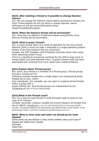www.JavaEra.com
www.JavaEra.com Page 43
Q318. After starting a thread is it possible to change Daemon
nature?
Ans. We can change the Daemon nature before starting the Thread only.
Once Thread started we are not allow to change Daemon nature
otherwise we will get RuntimeException sying
IllegalThreadStateException.
Q319. When the Daemon thread will be terminated?
Ans. Once last non-daemon Thread terminates automatically every
Daemon Thread will be terminated.
Q320. What is green Thread?
Ans. A green thread refers to a mode of operation for the Java Virtual
Machine (JVM) in which all code is executed in a single operating system
thread. If the Java program has any concurrent
threads, the JVM manages multi-threading internally rather than using
other operating system threads.
There is a significant processing overhead for the JVM to keep track of
thread states and swap between them, so green thread mode has been
deprecated and removed from more recent Java implementations.
Q321.Explain about Thread group?
Ans. Every Java thread is a member of a thread group. Thread groups
provide a mechanism for
collecting multiple threads into a single object and manipulating those
threads all at once, rather
than individually. For example, you can start or suspend all the threads
within a group with a
single method call. Java thread groups are implemented by the
ThreadGroup api class in the java.lang package.
Q322.What is the Thread Local?
Ans. It's a way for each thread in multi-threaded code to keep its own
copy of an instance
variable. Generally, instance variable are shared between all threads that
use an object; ThreadLocal is a way for each thread to keep its own copy of such a
variable. The purpose might be that each thread keeps different data in that variable, or that
the developer wants to avoid the overhead of synchronizing access to it.
Q323. What is inner class and when we should go for inner
classes?
Some times we can declare a class inside another class such type of
classes are called inner classes
Example
Class Car{
 