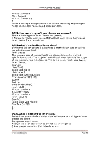 www.JavaEra.com
www.JavaEra.com Page 44
//more code here
Class Engine{
//more code here }
}
Without existing Car object there is no chance of existing Engine object,
hence Engine class has declared inside Car class.
Q324.How many types of inner classes are present?
There are four types of inner classes are present
o Normal or regular inner class o Method local inner class o Anonymous
inner class o Static nested class
Q325.What is method local inner class?
Sometimes we can declare a class inside a method such type of classes
are called method local
inner classes
The main purpose of method local inner classes is to define method
specific functionality The scope of method local inner classes is the scope
of the method where it is declared. This is the mostly rarely used type of
inner classes.
Example
class Test{
public void m1(){
class Inner {
public void sum(int I,int j){
System.out.println(i+J);
}//sum
}//inner
Inner i=new Inner();
i.sum(10,20);
//more code here
I.sum(100,303);
//more code here
i.sum(102,84);
}//m1()
Public static void main(){
New Test().m1();
}
}
Q326.What is anonymous inner class?
Some times we can declare a inner class without name such type of inner
classes are called
Anonymous inner classes
Anonymous inner classes can be divided into 3 categories
§ Anonymous inner class that extends a class
 