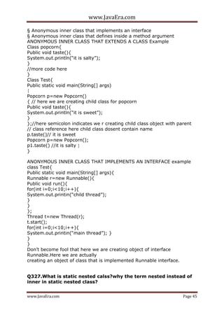 www.JavaEra.com
www.JavaEra.com Page 45
§ Anonymous inner class that implements an interface
§ Anonymous inner class that defines inside a method argument
ANONYMOUS INNER CLASS THAT EXTENDS A CLASS Example
Class popcorn{
Public void taste(){
System.out.println(“it is salty”);
}
//more code here
}
Class Test{
Public static void main(String[] args)
{
Popcorn p=new Popcorn()
{ // here we are creating child class for popcorn
Public void taste(){
System.out.println(“it is sweet”);
}
};//here semicolon indicates we r creating child class object with parent
// class reference here child class dosent contain name
p.taste()// it is sweet
Popcorn p=new Popcorn();
p1.taste() //it is salty }
}
ANONYMOUS INNER CLASS THAT IMPLEMENTS AN INTERFACE example
class Test{
Public static void main(String[] args){
Runnable r=new Runnable(){
Public void run(){
for(int i=0;i<10;i++){
System.out.printin(“child thread”);
}
}
};
Thread t=new Thread(r);
t.start();
for(int i=0;i<10;i++){
System.out.printin(“main thread”); }
}
}
Don’t become fool that here we are creating object of interface
Runnable.Here we are actually
creating an object of class that is implemented Runnable interface.
Q327.What is static nested calss?why the term nested instead of
inner in static nested class?
 