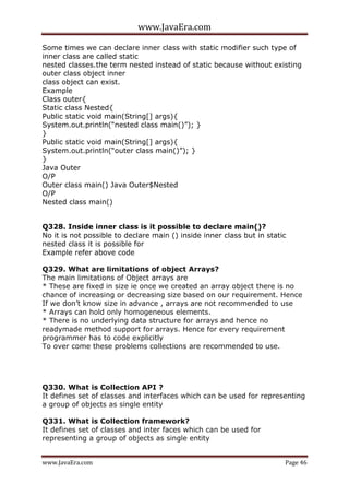 www.JavaEra.com
www.JavaEra.com Page 46
Some times we can declare inner class with static modifier such type of
inner class are called static
nested classes.the term nested instead of static because without existing
outer class object inner
class object can exist.
Example
Class outer{
Static class Nested{
Public static void main(String[] args){
System.out.println(“nested class main()”); }
}
Public static void main(String[] args){
System.out.println(“outer class main()”); }
}
Java Outer
O/P
Outer class main() Java Outer$Nested
O/P
Nested class main()
Q328. Inside inner class is it possible to declare main()?
No it is not possible to declare main () inside inner class but in static
nested class it is possible for
Example refer above code
Q329. What are limitations of object Arrays?
The main limitations of Object arrays are
* These are fixed in size ie once we created an array object there is no
chance of increasing or decreasing size based on our requirement. Hence
If we don’t know size in advance , arrays are not recommended to use
* Arrays can hold only homogeneous elements.
* There is no underlying data structure for arrays and hence no
readymade method support for arrays. Hence for every requirement
programmer has to code explicitly
To over come these problems collections are recommended to use.
Q330. What is Collection API ?
It defines set of classes and interfaces which can be used for representing
a group of objects as single entity
Q331. What is Collection framework?
It defines set of classes and inter faces which can be used for
representing a group of objects as single entity
 