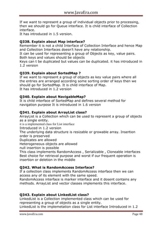 www.JavaEra.com
www.JavaEra.com Page 48
If we want to represent a group of individual objects prior to processing,
then we should go for Queue interface. It is child interface of Collection
interface.
It has introduced in 1.5 version.
Q338. Explain about Map interface?
Remember it is not a child Interface of Collection Interface and hence Map
and Collection Interfaces doesn’t have any relationship.
It can be used for representing a group of Objects as key, value pairs.
Both keys and values should be objects
Keys can t be duplicated but values can be duplicated. it has introduced in
1.2 version
Q339. Explain about SortedMap ?
If we want to represent a group of objects as key value pairs where all
the entries are arranged according some sorting order of keys then we
should go for SortedMap. It is child interface of Map.
It has introduced in 1.2 version
Q340. Explain about NavigableMap?
It is child interface of SortedMap and defines several method for
navigation purpose It is introduced in 1.6 version
Q341. Explain about ArrayList class?
ArrayList is a Collection which can be used to represent a group of objects
as a single entity.
it is a implemented class for List interface
Introduced in 1.2 version
The underlying data structure is resizable or growable array. Insertion
order is preserved
Duplicates are allowed
Heterogeneous objects are allowed
null insertion is possible
This class implements RandomAccess , Serializable , Cloneable interfaces
Best choice for retrieval purpose and worst if our frequent operation is
insertion or deletion in the middle
Q342. What is RandomAccess Interface?
If a collection class implements RandomAccess interface then we can
access any of its element with the same speed.
RandomAccess interface is marker interface and it dosent contains any
methods. ArrayList and vector classes implements this interface.
Q343. Explain about LinkedList class?
LinkedList is a Collection implemented class which can be used for
representing a group of objects as a single entity.
LinkedList is the implemetation class for List interface Introduced in 1.2
 