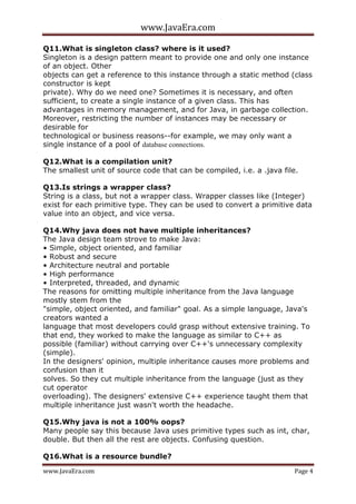 www.JavaEra.com
www.JavaEra.com Page 4
Q11.What is singleton class? where is it used?
Singleton is a design pattern meant to provide one and only one instance
of an object. Other
objects can get a reference to this instance through a static method (class
constructor is kept
private). Why do we need one? Sometimes it is necessary, and often
sufficient, to create a single instance of a given class. This has
advantages in memory management, and for Java, in garbage collection.
Moreover, restricting the number of instances may be necessary or
desirable for
technological or business reasons--for example, we may only want a
single instance of a pool of database connections.
Q12.What is a compilation unit?
The smallest unit of source code that can be compiled, i.e. a .java file.
Q13.Is strings a wrapper class?
String is a class, but not a wrapper class. Wrapper classes like (Integer)
exist for each primitive type. They can be used to convert a primitive data
value into an object, and vice versa.
Q14.Why java does not have multiple inheritances?
The Java design team strove to make Java:
• Simple, object oriented, and familiar
• Robust and secure
• Architecture neutral and portable
• High performance
• Interpreted, threaded, and dynamic
The reasons for omitting multiple inheritance from the Java language
mostly stem from the
"simple, object oriented, and familiar" goal. As a simple language, Java's
creators wanted a
language that most developers could grasp without extensive training. To
that end, they worked to make the language as similar to C++ as
possible (familiar) without carrying over C++'s unnecessary complexity
(simple).
In the designers' opinion, multiple inheritance causes more problems and
confusion than it
solves. So they cut multiple inheritance from the language (just as they
cut operator
overloading). The designers' extensive C++ experience taught them that
multiple inheritance just wasn't worth the headache.
Q15.Why java is not a 100% oops?
Many people say this because Java uses primitive types such as int, char,
double. But then all the rest are objects. Confusing question.
Q16.What is a resource bundle?
 