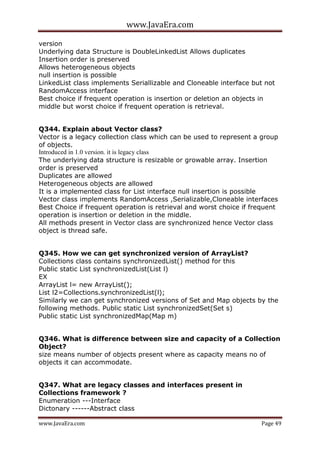 www.JavaEra.com
www.JavaEra.com Page 49
version
Underlying data Structure is DoubleLinkedList Allows duplicates
Insertion order is preserved
Allows heterogeneous objects
null insertion is possible
LinkedList class implements Seriallizable and Cloneable interface but not
RandomAccess interface
Best choice if frequent operation is insertion or deletion an objects in
middle but worst choice if frequent operation is retrieval.
Q344. Explain about Vector class?
Vector is a legacy collection class which can be used to represent a group
of objects.
Introduced in 1.0 version. it is legacy class
The underlying data structure is resizable or growable array. Insertion
order is preserved
Duplicates are allowed
Heterogeneous objects are allowed
It is a implemented class for List interface null insertion is possible
Vector class implements RandomAccess ,Serializable,Cloneable interfaces
Best Choice if frequent operation is retrieval and worst choice if frequent
operation is insertion or deletion in the middle.
All methods present in Vector class are synchronized hence Vector class
object is thread safe.
Q345. How we can get synchronized version of ArrayList?
Collections class contains synchronizedList() method for this
Public static List synchronizedList(List l)
EX
ArrayList l= new ArrayList();
List l2=Collections.synchronizedList(l);
Similarly we can get synchronized versions of Set and Map objects by the
following methods. Public static List synchronizedSet(Set s)
Public static List synchronizedMap(Map m)
Q346. What is difference between size and capacity of a Collection
Object?
size means number of objects present where as capacity means no of
objects it can accommodate.
Q347. What are legacy classes and interfaces present in
Collections framework ?
Enumeration ---Interface
Dictonary ------Abstract class
 