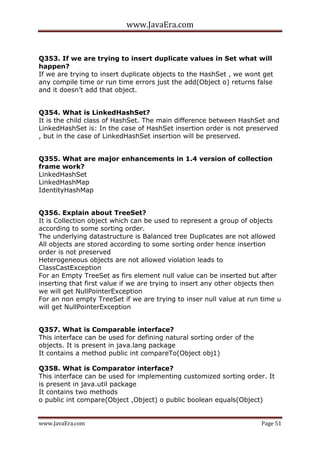 www.JavaEra.com
www.JavaEra.com Page 51
Q353. If we are trying to insert duplicate values in Set what will
happen?
If we are trying to insert duplicate objects to the HashSet , we wont get
any compile time or run time errors just the add(Object o) returns false
and it doesn’t add that object.
Q354. What is LinkedHashSet?
It is the child class of HashSet. The main difference between HashSet and
LinkedHashSet is: In the case of HashSet insertion order is not preserved
, but in the case of LinkedHashSet insertion will be preserved.
Q355. What are major enhancements in 1.4 version of collection
frame work?
LinkedHashSet
LinkedHashMap
IdentityHashMap
Q356. Explain about TreeSet?
It is Collection object which can be used to represent a group of objects
according to some sorting order.
The underlying datastructure is Balanced tree Duplicates are not allowed
All objects are stored according to some sorting order hence insertion
order is not preserved
Heterogeneous objects are not allowed violation leads to
ClassCastException
For an Empty TreeSet as firs element null value can be inserted but after
inserting that first value if we are trying to insert any other objects then
we will get NullPointerException
For an non empty TreeSet if we are trying to inser null value at run time u
will get NullPointerException
Q357. What is Comparable interface?
This interface can be used for defining natural sorting order of the
objects. It is present in java.lang package
It contains a method public int compareTo(Object obj1)
Q358. What is Comparator interface?
This interface can be used for implementing customized sorting order. It
is present in java.util package
It contains two methods
o public int compare(Object ,Object) o public boolean equals(Object)
 