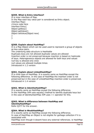 www.JavaEra.com
www.JavaEra.com Page 52
Q359. What is Entry interface?
It is inner interface of Map.
In the Map each key value pair is considered as Entry object.
interface Map{
//more code here
interface Entry{
Object getKey()
Object getValue()
Object setValue(Object new)
}
}
Q360. Explain about HashMap?
It is a Map Object which can be used used to represent a group of objects
as key-value pairs.
The underlying data structure is Hashtable
Duplicaes keys are not allowed duplicate values are allowed
Insertion order is not preserved because insertion is based on hashcode
of keys. Heterogeneous objects are allowed for both keys and values
null key is allowed only once
null values are allowed multiple times
Introduced in 1.2 version
Q361. Explain about LinkedHashMap?
It is child class of HashMap. It is exactly same as HashMap except the
following difference. In the case of HashMap the insertion order is not
preserved but in the case of LinkedHashMap insertion order is preserved.
Introduced in 1.4 version
Q362. What is IdentityHashMap?
It is exactly same as HashMap except the following difference.
In the HashMap JVM uses equals() method to identify duplicate keys but
in the case of IdentityHashMap JVM uses == operator for this.
Q363. What is difference between HashMap and
IdentityHashMap?
Refer Q377 for the answer.
Q364. What is WeakHashMap?
It is exactly same as HashMap except the following difference.
In case of HashMap an Object is not eligible for garbage collection if it is
associated with
HashMap even though it dosent have any external references. ie HashMap
 
