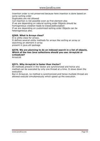www.JavaEra.com
www.JavaEra.com Page 54
Insertion order is not preserved because here insertion is done based on
some sorting order
Duplicates are not allowed
null insertion is not possible even as first element also
If we are depending on natural sorting order Objects should be
homogeneous violation leads to ClassCastException
If we are depending on customized sorting order Objects can be
heterogeneous also.
Q369. What is Arrays class?
It is utility class for arrays.
It defines several utility methods for arrays like sorting an array or
searching an element in array
present in java.util package
Q370. We are planning to do an indexed search in a list of objects.
Which of the two Java collections should you use: ArrayList or
LinkedList?
ArrayList
Q371. Why ArrayList is faster than Vector?
All methods present in the Vector are synchronized and hence any
method can be executed by only one thread at a time. It slows down the
execution.
But in ArrayList, no method is synchronized and hence multiple thread are
allowed execute simultaneously which speed up the execution.
 