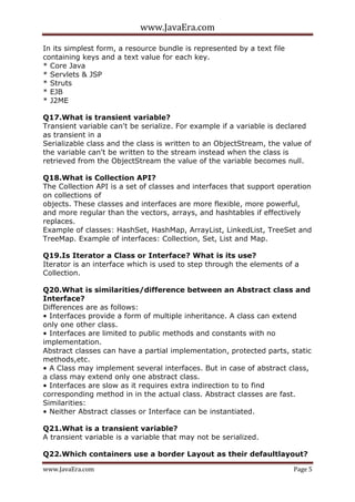 www.JavaEra.com
www.JavaEra.com Page 5
In its simplest form, a resource bundle is represented by a text file
containing keys and a text value for each key.
* Core Java
* Servlets & JSP
* Struts
* EJB
* J2ME
Q17.What is transient variable?
Transient variable can't be serialize. For example if a variable is declared
as transient in a
Serializable class and the class is written to an ObjectStream, the value of
the variable can't be written to the stream instead when the class is
retrieved from the ObjectStream the value of the variable becomes null.
Q18.What is Collection API?
The Collection API is a set of classes and interfaces that support operation
on collections of
objects. These classes and interfaces are more flexible, more powerful,
and more regular than the vectors, arrays, and hashtables if effectively
replaces.
Example of classes: HashSet, HashMap, ArrayList, LinkedList, TreeSet and
TreeMap. Example of interfaces: Collection, Set, List and Map.
Q19.Is Iterator a Class or Interface? What is its use?
Iterator is an interface which is used to step through the elements of a
Collection.
Q20.What is similarities/difference between an Abstract class and
Interface?
Differences are as follows:
• Interfaces provide a form of multiple inheritance. A class can extend
only one other class.
• Interfaces are limited to public methods and constants with no
implementation.
Abstract classes can have a partial implementation, protected parts, static
methods,etc.
• A Class may implement several interfaces. But in case of abstract class,
a class may extend only one abstract class.
• Interfaces are slow as it requires extra indirection to to find
corresponding method in in the actual class. Abstract classes are fast.
Similarities:
• Neither Abstract classes or Interface can be instantiated.
Q21.What is a transient variable?
A transient variable is a variable that may not be serialized.
Q22.Which containers use a border Layout as their defaultlayout?
 