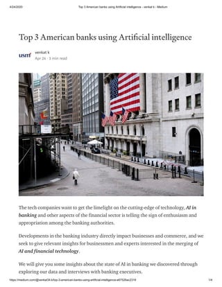 4/24/2020 Top 3 American banks using Artificial intelligence - venkat k - Medium
https://medium.com/@venkat34.k/top-3-american-banks-using-artificial-intelligence-e67526ac2318 1/4
Top 3 American banks using Arti cial intelligence
venkat k
Apr 24 · 3 min read
The tech companies want to get the limelight on the cutting-edge of technology, AI in
banking and other aspects of the financial sector is telling the sign of enthusiasm and
appropriation among the banking authorities.
Developments in the banking industry directly impact businesses and commerce, and we
seek to give relevant insights for businessmen and experts interested in the merging of
AI and financial technology.
We will give you some insights about the state of AI in banking we discovered through
exploring our data and interviews with banking executives.
 