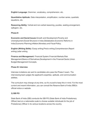 English Language: Grammar, vocabulary, comprehension, etc.
Quantitative Aptitude: Data interpretation, simplification, number series, quadratic
equations, etc.
Reasoning Ability: Verbal and non-verbal reasoning, puzzles, seating arrangement,
syllogism, etc.
Phase-II:
Economic and Social Issues:Growth and Development,Poverty and
Unemployment,Social Structure in India,Globalization,Economic Reforms in
India,Economic Planning,Inflation,Monetary and Fiscal Policy.
English (Writing Skills): Essay writing,Precis writing,Comprehension,Report
writing,Letter writing
Finance and Management: Financial System,Financial Markets,Risk
Management,Basics of Derivatives,Development in the Financial Sector,Union
Budget,Management Concepts.
Phase III: Interview
Interview invitations are sent to candidates who pass the Phase II exam. The
interviewing team judges the applicant's expertise, aptitude, and communication
abilities.
The curriculum may change at any time, so it's crucial to keep this in mind. For the most
current and recent information, you can consult the Reserve Bank of India (RBI)'s
official notice or website.
3) SBI PO
State Bank of India (SBI) conducts the SBI PO (State Bank of India Probationary
Officer) test on a nationwide scale to choose suitable individuals for the job of
Probationary Officer in its various locations across the country.
 